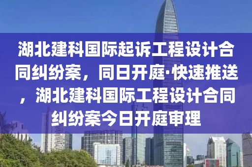 湖北建科國際起訴工程設(shè)計(jì)合同糾紛案，同日開庭·快速推送，湖北建科國際工程設(shè)計(jì)合同糾紛案今日開庭審理