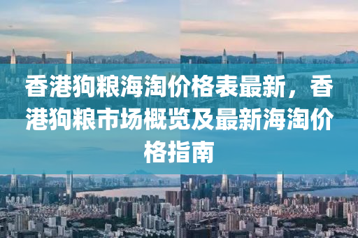 香港狗糧海淘價(jià)格表最新，香港狗糧市場概覽及最新海淘價(jià)格指南