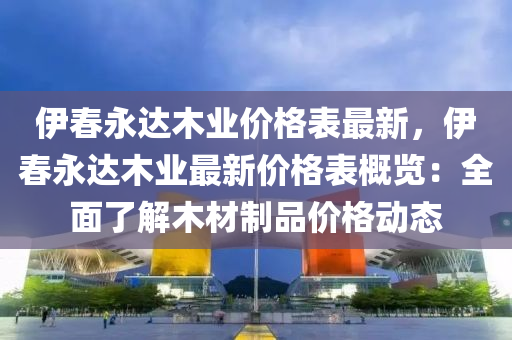 伊春永達(dá)木業(yè)價格表最新，伊春永達(dá)木業(yè)最新價格表概覽：全面了解木材制品價格動態(tài)