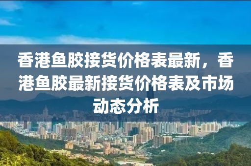 香港魚膠接貨價格表最新，香港魚膠最新接貨價格表及市場動態(tài)分析