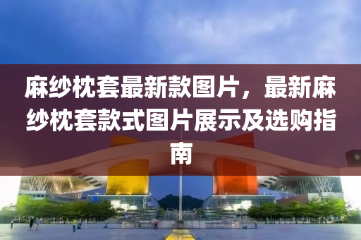 麻紗枕套最新款圖片，最新麻紗枕套款式圖片展示及選購指南