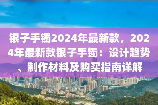 銀子手鐲2024年最新款，2024年最新款銀子手鐲：設(shè)計趨勢、制作材料及購買指南詳解