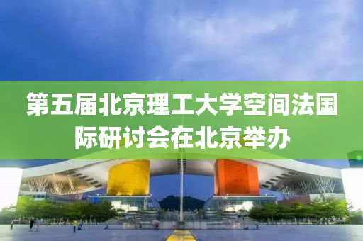 第五屆北京理工大學空間法國際研討會在北京舉辦