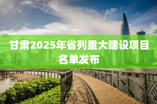 甘肅2025年省列重大建設(shè)項目名單發(fā)布