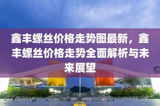 鑫豐螺絲價格走勢圖最新，鑫豐螺絲價格走勢全面解析與未來展望