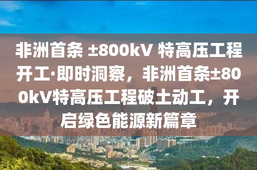 非洲首條 ±800kV 特高壓工程開工·即時(shí)洞察，非洲首條±800kV特高壓工程破土動(dòng)工，開啟綠色能源新篇章