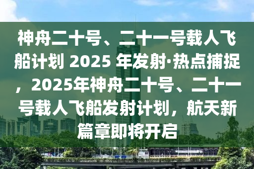 神舟二十號、二十一號載人飛船計劃 2025 年發(fā)射·熱點捕捉，2025年神舟二十號、二十一號載人飛船發(fā)射計劃，航天新篇章即將開啟