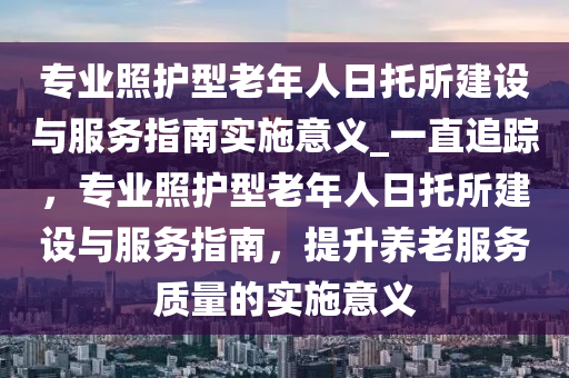 專業(yè)照護(hù)型老年人日托所建設(shè)與服務(wù)指南實(shí)施意義_一直追蹤，專業(yè)照護(hù)型老年人日托所建設(shè)與服務(wù)指南，提升養(yǎng)老服務(wù)質(zhì)量的實(shí)施意義