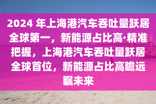 2024 年上海港汽車吞吐量躍居全球第一，新能源占比高·精準(zhǔn)把握，上海港汽車吞吐量躍居全球首位，新能源占比高瞻遠(yuǎn)矚未來