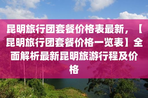 昆明旅行團(tuán)套餐價格表最新，【昆明旅行團(tuán)套餐價格一覽表】全面解析最新昆明旅游行程及價格