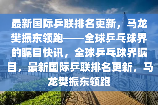 最新國際乒聯(lián)排名更新，馬龍樊振東領(lǐng)跑——全球乒乓球界的矚目快訊，全球乒乓球界矚目，最新國際乒聯(lián)排名更新，馬龍樊振東領(lǐng)跑