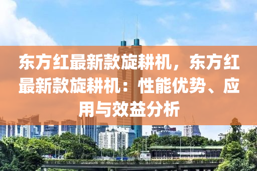 東方紅最新款旋耕機(jī)，東方紅最新款旋耕機(jī)：性能優(yōu)勢、應(yīng)用與效益分析