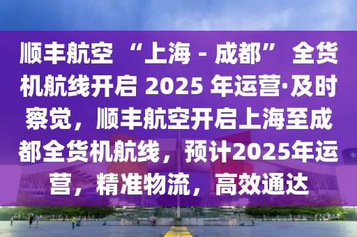 順豐航空 “上海 - 成都” 全貨機航線開啟 2025 年運營·及時察覺，順豐航空開啟上海至成都全貨機航線，預計2025年運營，精準物流，高效通達