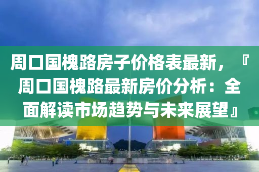 周口國槐路房子價格表最新，『周口國槐路最新房價分析：全面解讀市場趨勢與未來展望』