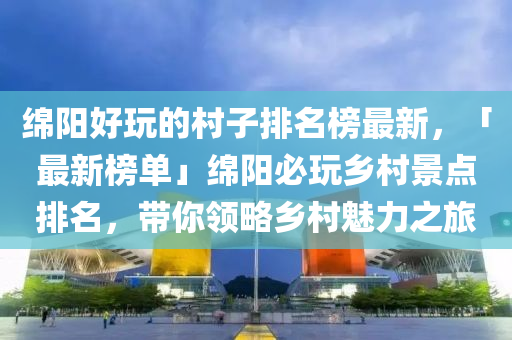 綿陽好玩的村子排名榜最新，「最新榜單」綿陽必玩鄉(xiāng)村景點排名，帶你領略鄉(xiāng)村魅力之旅