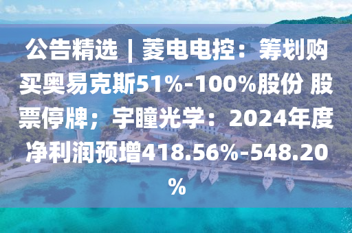 公告精選︱菱電電控：籌劃購買奧易克斯51%-100%股份 股票停牌；宇瞳光學：2024年度凈利潤預增418.56%-548.20%