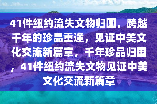 41件紐約流失文物歸國，跨越千年的珍品重逢，見證中美文化交流新篇章，千年珍品歸國，41件紐約流失文物見證中美文化交流新篇章