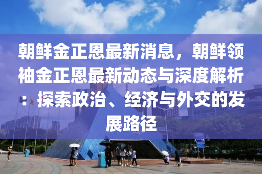 朝鮮金正恩最新消息，朝鮮領(lǐng)袖金正恩最新動態(tài)與深度解析：探索政治、經(jīng)濟與外交的發(fā)展路徑