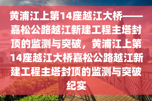 黃浦江上第14座越江大橋——嘉松公路越江新建工程主塔封頂?shù)谋O(jiān)測與突破，黃浦江上第14座越江大橋嘉松公路越江新建工程主塔封頂?shù)谋O(jiān)測與突破紀(jì)實