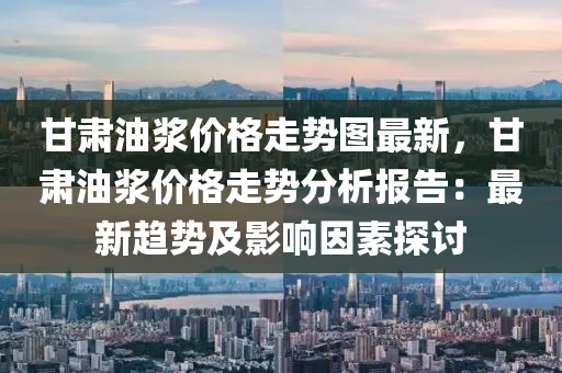 甘肅油漿價格走勢圖最新，甘肅油漿價格走勢分析報告：最新趨勢及影響因素探討