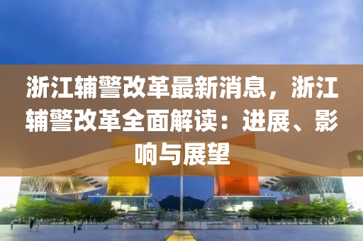 浙江輔警改革最新消息，浙江輔警改革全面解讀：進展、影響與展望