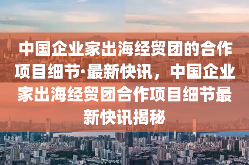 中國企業(yè)家出海經(jīng)貿(mào)團的合作項目細(xì)節(jié)·最新快訊