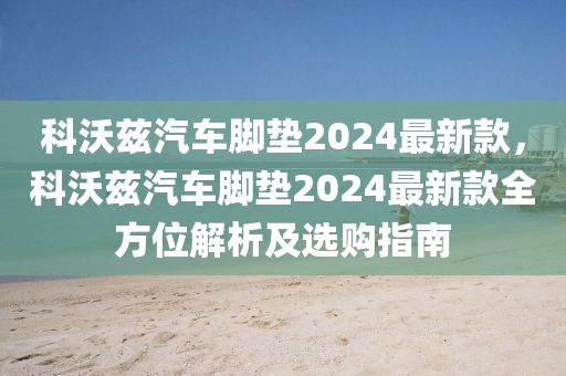 科沃茲汽車腳墊2024最新款，科沃茲汽車腳墊2024最新款全方位解析及選購(gòu)指南