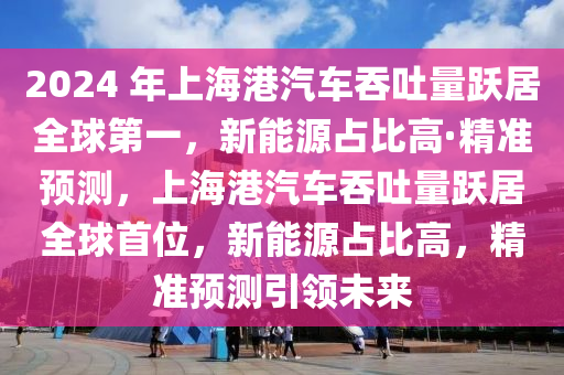 2024 年上海港汽車吞吐量躍居全球第一，新能源占比高·精準預測，上海港汽車吞吐量躍居全球首位，新能源占比高，精準預測引領(lǐng)未來