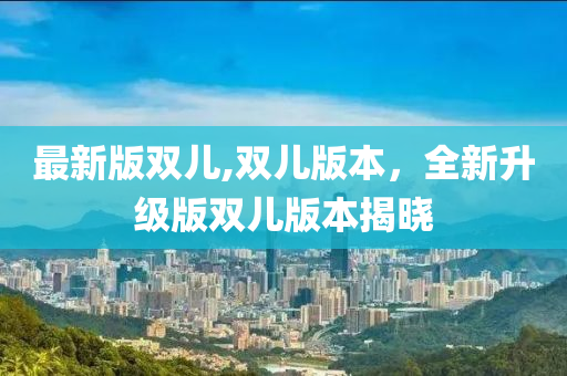 最新版雙兒,雙兒版本，全新升級(jí)版雙兒版本揭曉