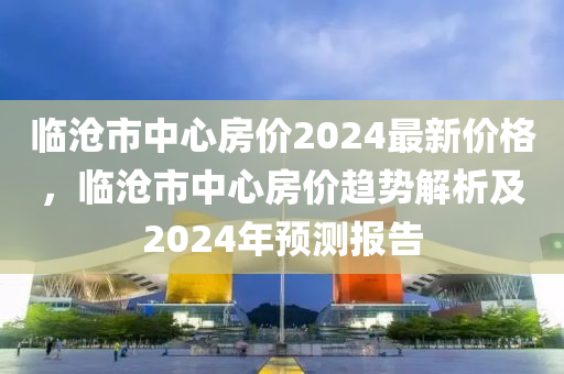 臨滄市中心房價(jià)2024最新價(jià)格，臨滄市中心房價(jià)趨勢解析及2024年預(yù)測報(bào)告