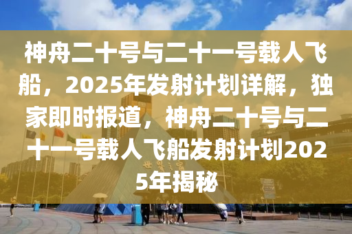 神舟二十號(hào)與二十一號(hào)載人飛船，2025年發(fā)射計(jì)劃詳解，獨(dú)家即時(shí)報(bào)道，神舟二十號(hào)與二十一號(hào)載人飛船發(fā)射計(jì)劃2025年揭秘