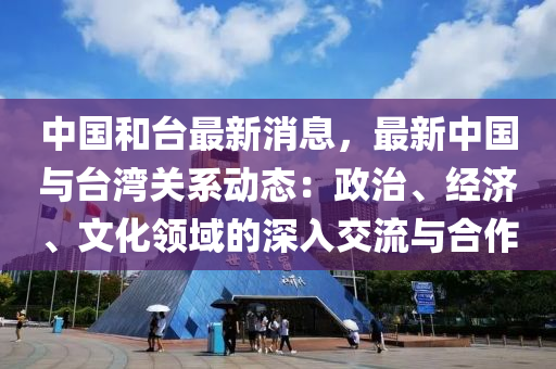 中國和臺最新消息，最新中國與臺灣關(guān)系動態(tài)：政治、經(jīng)濟(jì)、文化領(lǐng)域的深入交流與合作