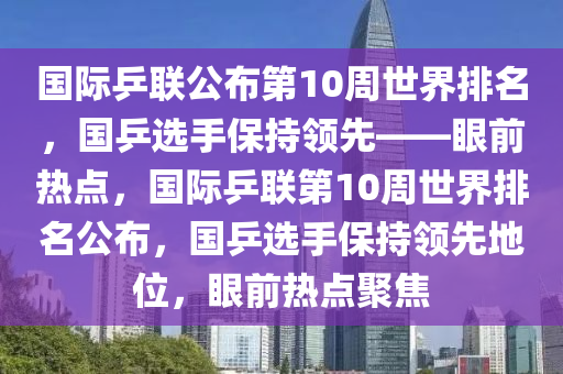 國際乒聯(lián)公布第10周世界排名，國乒選手保持領(lǐng)先——眼前熱點(diǎn)，國際乒聯(lián)第10周世界排名公布，國乒選手保持領(lǐng)先地位，眼前熱點(diǎn)聚焦