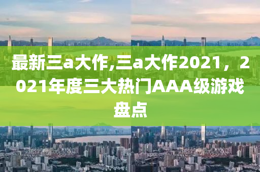 最新三a大作,三a大作2021，2021年度三大熱門AAA級游戲盤點