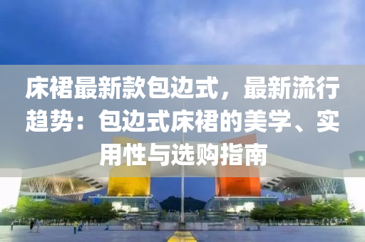 床裙最新款包邊式，最新流行趨勢(shì)：包邊式床裙的美學(xué)、實(shí)用性與選購指南