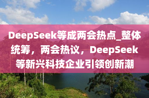 DeepSeek等成兩會(huì)熱點(diǎn)_整體統(tǒng)籌，兩會(huì)熱議，DeepSeek等新興科技企業(yè)引領(lǐng)創(chuàng)新潮