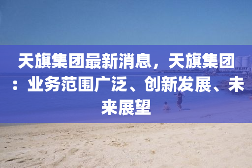 天旗集團最新消息，天旗集團：業(yè)務范圍廣泛、創(chuàng)新發(fā)展、未來展望