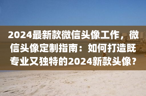 2024最新款微信頭像工作，微信頭像定制指南：如何打造既專業(yè)又獨特的2024新款頭像？