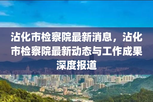 沾化市檢察院最新消息，沾化市檢察院最新動態(tài)與工作成果深度報(bào)道