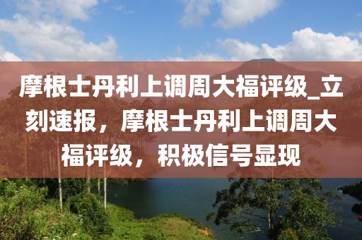 摩根士丹利上調(diào)周大福評(píng)級(jí)_立刻速報(bào)，摩根士丹利上調(diào)周大福評(píng)級(jí)，積極信號(hào)顯現(xiàn)