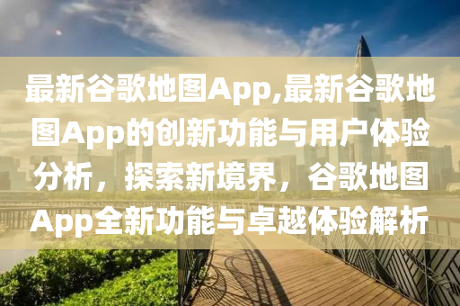 最新谷歌地圖App,最新谷歌地圖App的創(chuàng)新功能與用戶體驗分析，探索新境界，谷歌地圖App全新功能與卓越體驗解析