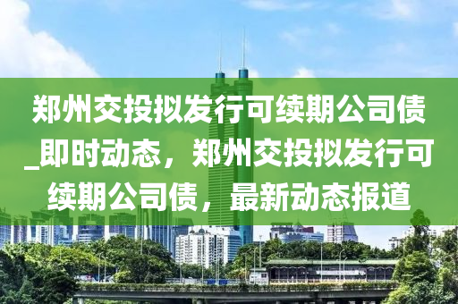 鄭州交投擬發(fā)行可續(xù)期公司債_即時動態(tài)，鄭州交投擬發(fā)行可續(xù)期公司債，最新動態(tài)報道