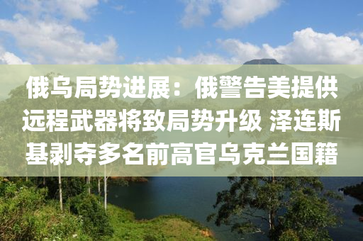 俄烏局勢進展：俄警告美提供遠(yuǎn)程武器將致局勢升級 澤連斯基剝奪多名前高官烏克蘭國籍