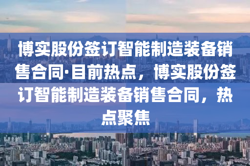 博實股份簽訂智能制造裝備銷售合同·目前熱點，博實股份簽訂智能制造裝備銷售合同，熱點聚焦