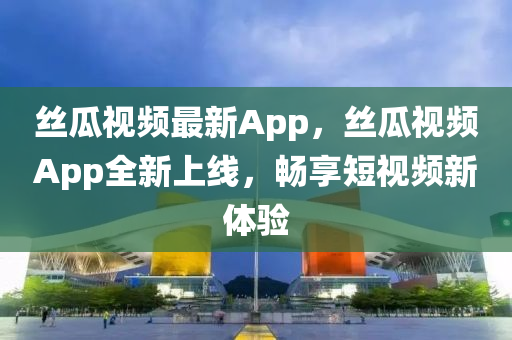 絲瓜視頻最新App，絲瓜視頻App全新上線，暢享短視頻新體驗