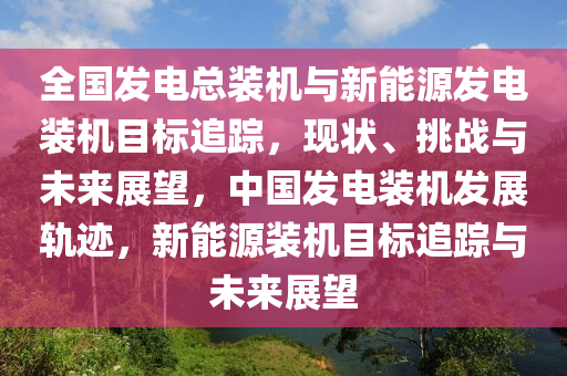 全國發(fā)電總裝機與新能源發(fā)電裝機目標(biāo)追蹤，現(xiàn)狀、挑戰(zhàn)與未來展望，中國發(fā)電裝機發(fā)展軌跡，新能源裝機目標(biāo)追蹤與未來展望