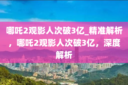 哪吒2觀影人次破3億_精準(zhǔn)解析，哪吒2觀影人次破3億，深度解析