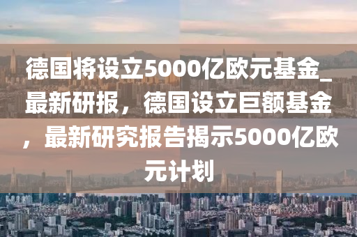 德國將設(shè)立5000億歐元基金_最新研報，德國設(shè)立巨額基金，最新研究報告揭示5000億歐元計劃