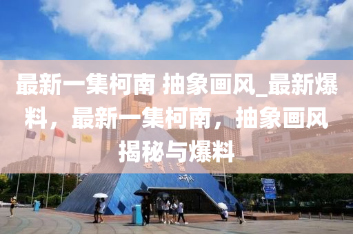 最新一集柯南 抽象畫風_最新爆料，最新一集柯南，抽象畫風揭秘與爆料