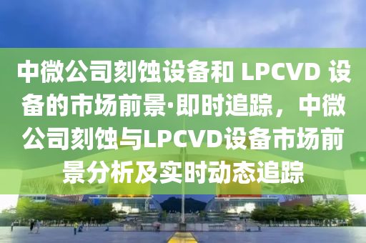 中微公司刻蝕設(shè)備和 LPCVD 設(shè)備的市場(chǎng)前景·即時(shí)追蹤，中微公司刻蝕與LPCVD設(shè)備市場(chǎng)前景分析及實(shí)時(shí)動(dòng)態(tài)追蹤